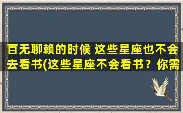 百无聊赖的时候 这些星座也不会去看书(这些星座不会看书？你需要做这些！)